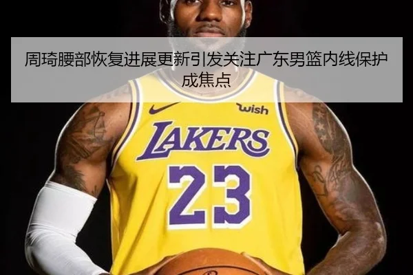 周琦腰部恢复进展更新引发关注广东男篮内线保护成焦点